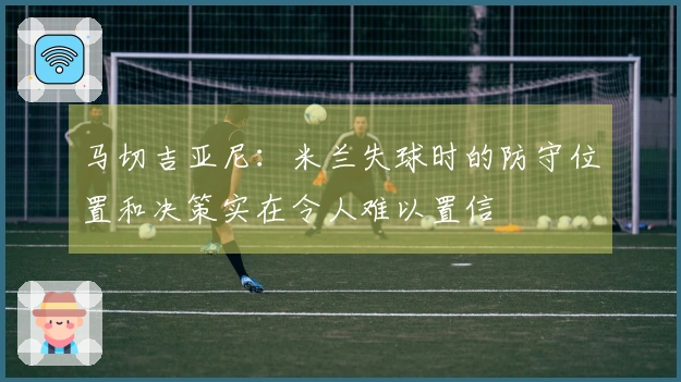 马切吉亚尼：米兰失球时的防守位置和决策实在令人难以置信