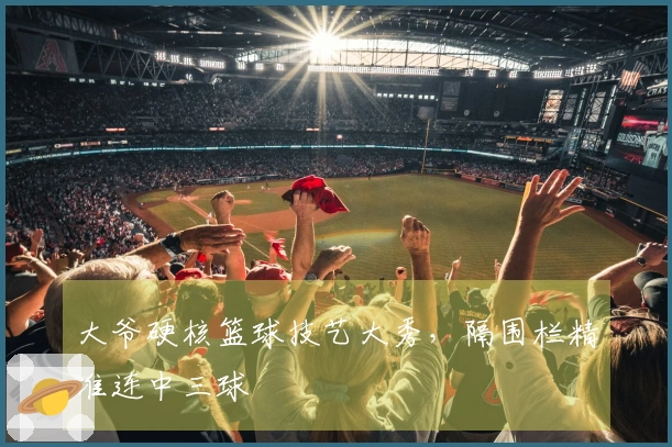 大爷硬核篮球技艺大秀，隔围栏精准连中三球