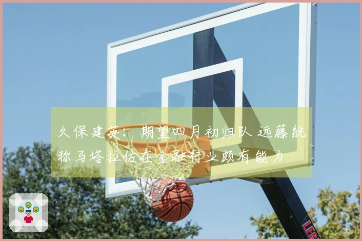 久保建英：期望四月初归队 远藤航称马塔拉佐在金融行业颇有能力