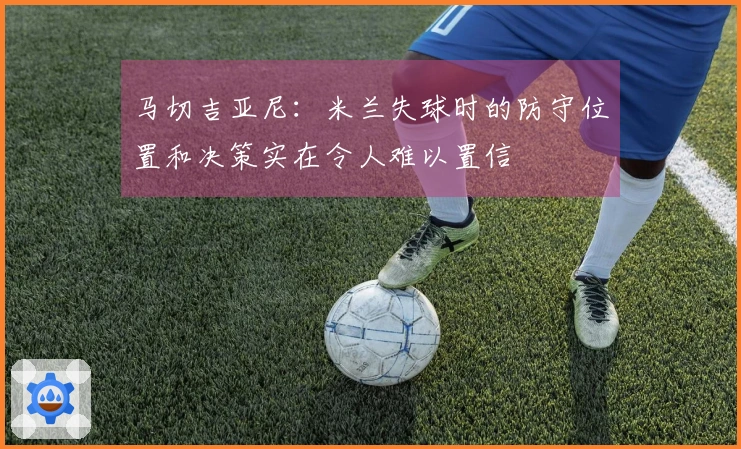 马切吉亚尼：米兰失球时的防守位置和决策实在令人难以置信