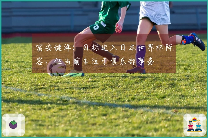 富安健洋：目标进入日本世界杯阵容，但当前专注于俱乐部事务