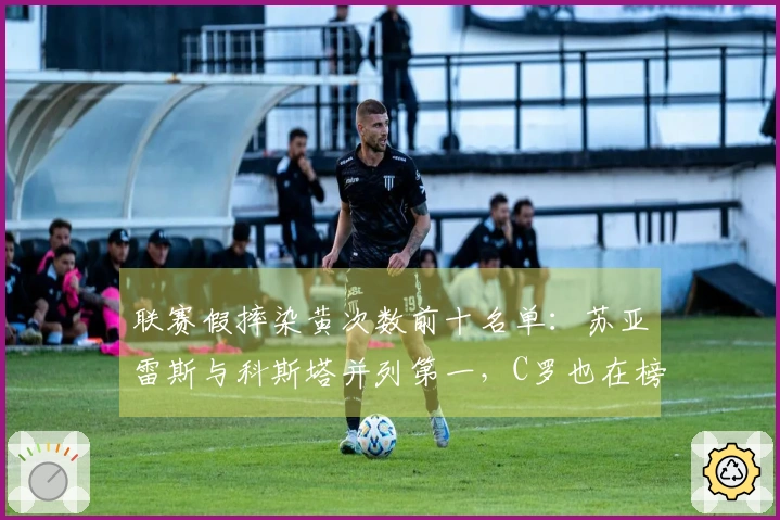 联赛假摔染黄次数前十名单：苏亚雷斯与科斯塔并列第一，C罗也在榜单之中