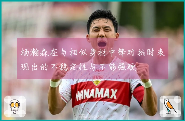 杨瀚森在与相似身材中锋对抗时表现出的不稳定性与不够强硬