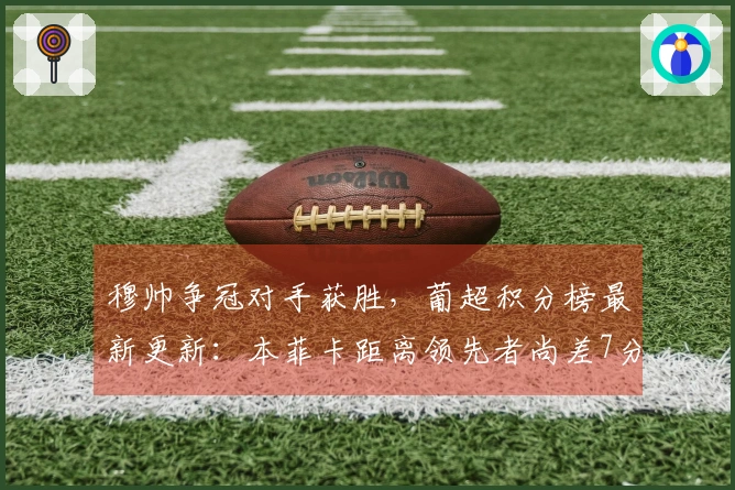 穆帅争冠对手获胜，葡超积分榜最新更新：本菲卡距离领先者尚差7分