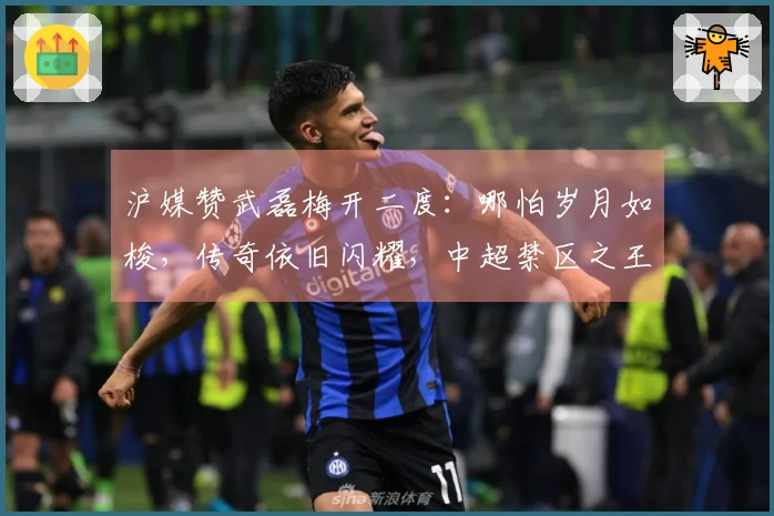 沪媒赞武磊梅开二度：哪怕岁月如梭，传奇依旧闪耀，中超禁区之王归来！