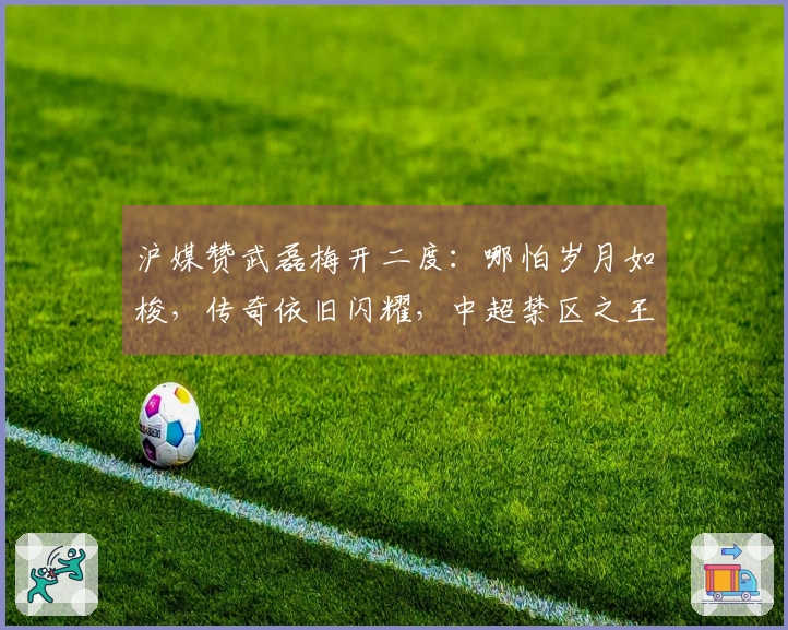 沪媒赞武磊梅开二度：哪怕岁月如梭，传奇依旧闪耀，中超禁区之王归来！