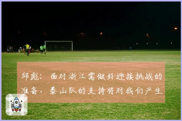 邱彪：面对浙江需做好迎接挑战的准备，泰山队的支持将对我们产生积极影响