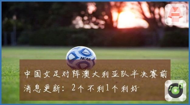 中国女足对阵澳大利亚队半决赛前消息更新：2个不利1个利好