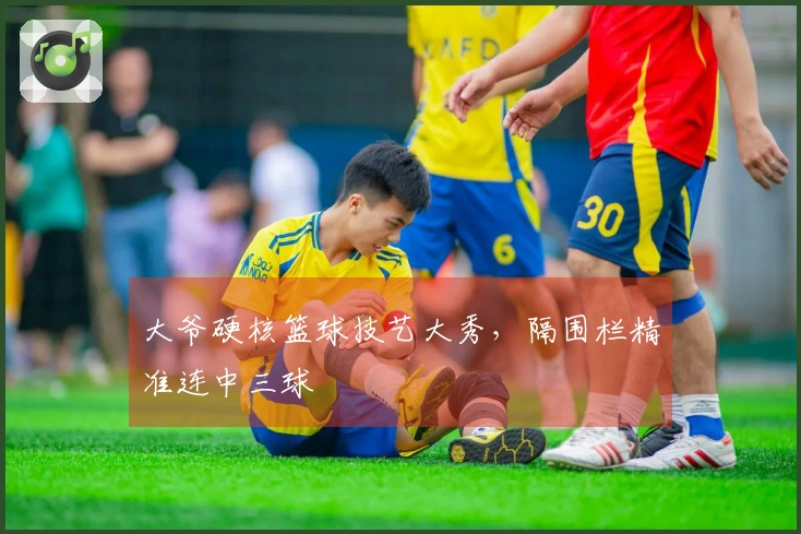 大爷硬核篮球技艺大秀，隔围栏精准连中三球