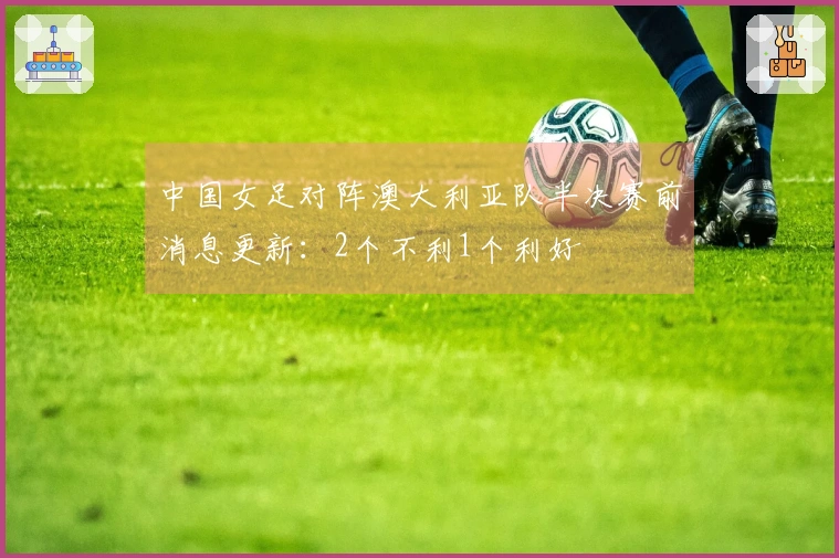 中国女足对阵澳大利亚队半决赛前消息更新：2个不利1个利好