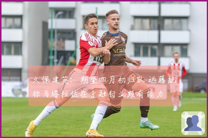 久保建英：期望四月初归队 远藤航称马塔拉佐在金融行业颇有能力