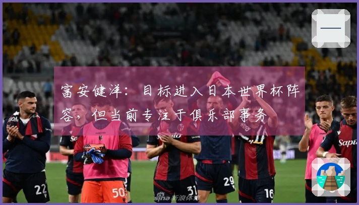 富安健洋：目标进入日本世界杯阵容，但当前专注于俱乐部事务