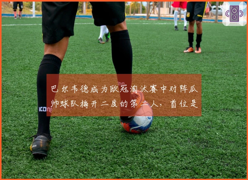 巴尔韦德成为欧冠淘汰赛中对阵瓜帅球队梅开二度的第二人，首位是姆巴佩