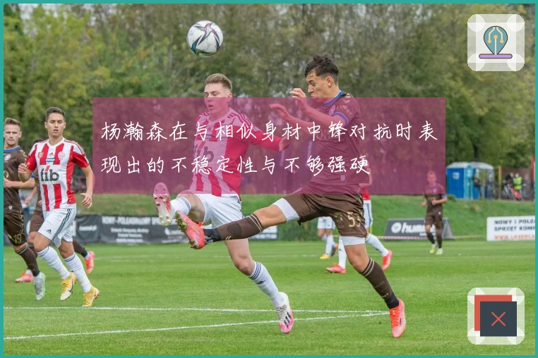杨瀚森在与相似身材中锋对抗时表现出的不稳定性与不够强硬