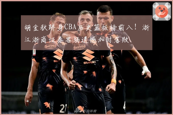 胡金秋跻身CBA历史篮板榜前八！浙江浙商证券客场遗憾加时落败